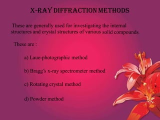 X-RAY DIFFRACTION METHODS
These are generally used for investigating
structures and crystal structures of various
the internal
solid compounds.
These are :
a) Laue-photographic method
b) Bragg’s x-ray spectrometer method
c) Rotating crystal method
d) Powder method
 