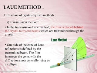 LAUE METHOD :
Diffraction of crystals by two methods :
a) Transmission method :
• In the transmission Laue method, the film is placed behind
the crystal to record beams which
crystal.
are transmitted through the
• One side of the cone of Laue
reflections is defined by the
transmitted beam. The film
intersects the cone, with the
diffraction spots generally lying on
an ellipse
 