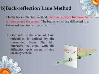 b)Back-reflection Laue Method
• In the back-reflection method, the film is placed between the x-
ray source and the crystal. The beams
backward direction are recorded.
which are diffracted in a
• One side of the cone of Laue
reflections
transmitted
is defined by the
film
the
beam. The
with
intersects the cone,
diffraction spots generally lying
on an hyperbola.
 