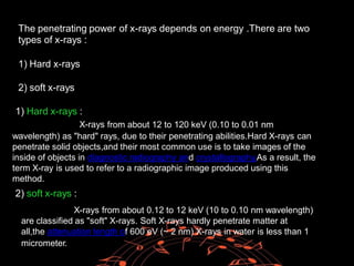The penetrating power
types of x-rays :
of x-rays depends on energy .There are two
1) Hard x-rays
2) soft x-rays
low energy
from about 12 to 120 keV (0.10 to 0.01 nm
1) Hard x-rays :
X-rays
wavelength) as "hard" rays, due to their penetrating abilities.Hard X-rays can
penetrate solid objects,and their most common use is to take images of the
inside of objects in diagnostic radiography and crystallography.As a result, the
term X-ray is used to refer to a radiographic image produced using this
method.
2) soft x-rays :
X-rays from about 0.12 to 12 keV (10 to 0.10 nm wavelength)
are classified as "soft" X-rays. Soft X-rays hardly penetrate matter at
all,the attenuation length of 600 eV (~ 2 nm) X-rays in water is less than 1
micrometer.
 