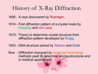 .
History of X-Ray Diffraction
1895 - X-rays discovered by Roentgen.
1914 - First diffraction pattern of a crystal made by
Knipping and von Laue
1915 - Theory to determine crystal structure from
diffraction pattern developed by Bragg.
1953 - DNA structure solved by Watson and Crick.
Now - Diffraction improved by computer technology
methods used to determine atomic structures
in medical applications.
and
 