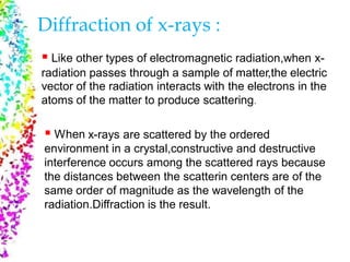 Diffraction of x-rays :
 Like other types of electromagnetic radiation,when x-
radiation
vector of
atoms of
passes through a sample of matter,the electric
the radiation interacts with the electrons in the
the matter to produce scattering.
 When x-rays are scattered by the ordered
environment in a crystal,constructive and destructive
interference occurs among the scattered rays because
the distances between the scatterin centers are of the
same order of magnitude as the wavelength of the
radiation.Diffraction is the result.
 