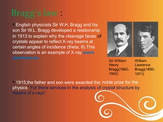 Bragg’s law :
• English physicists Sir W.H. Bragg and his
son Sir W.L. Bragg developed a relationship
in 1913 to explain why the cleavage faces
crystals appear to reflect X-ray beams at
certain angles of incidence (theta, θ).This
observation is an example of X-ray wave
interference.
of
Sir William
Henry
Bragg(1862-
1942)
William
Lawrence
Bragg(1890-
1971)
the
• 1915,the father and son were awarded the noble prize for
physics” For there services in the analysis of crystal structure by
means of x-rays”
 