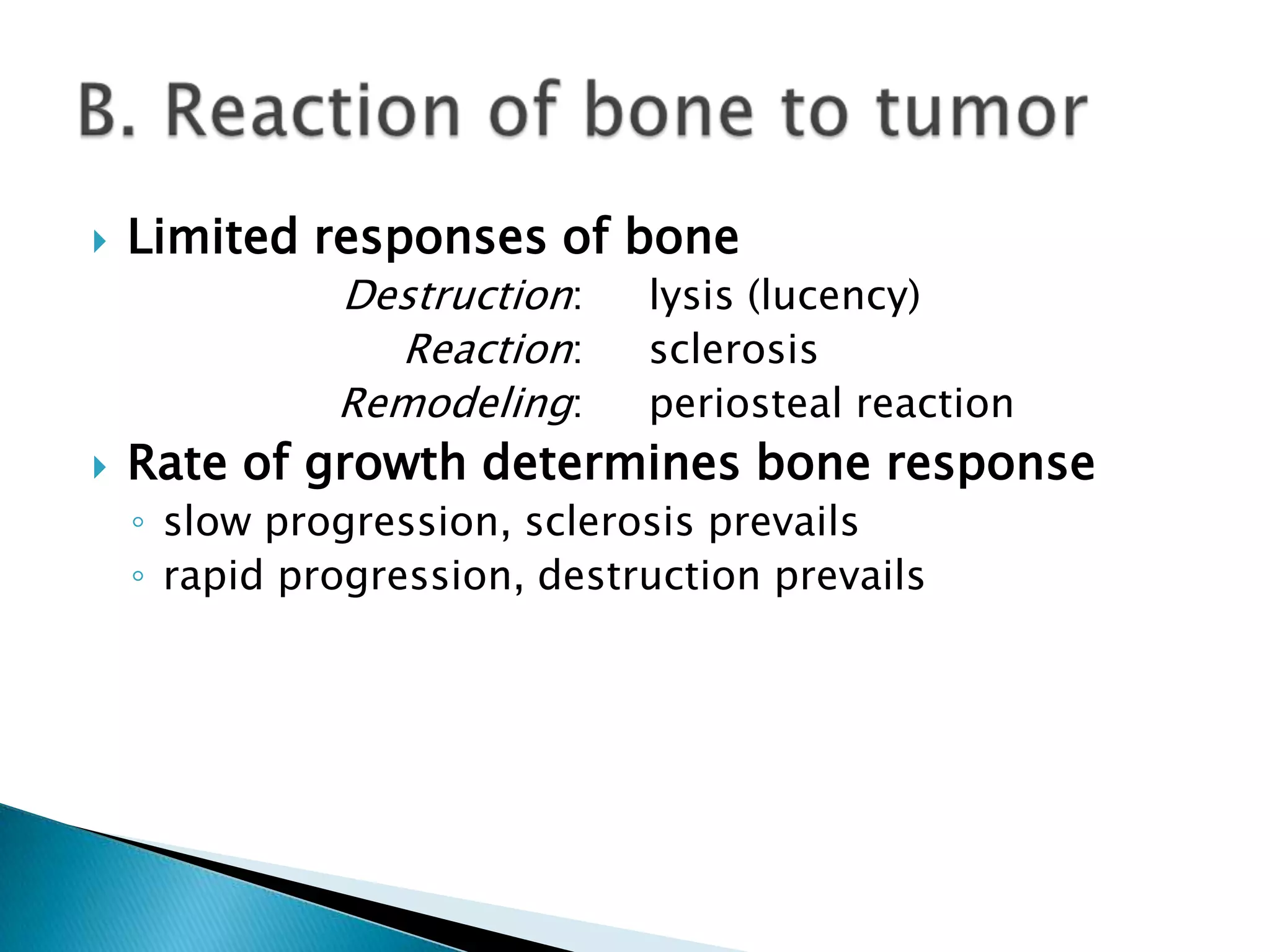    Limited responses of bone
              Destruction:    lysis (lucency)
                Reaction:     sclerosis
              Remodeling:     periosteal reaction
   Rate of growth determines bone response
    ◦ slow progression, sclerosis prevails
    ◦ rapid progression, destruction prevails
 