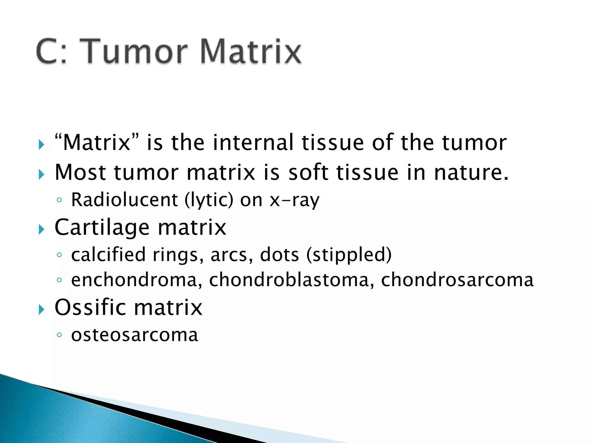    “Matrix” is the internal tissue of the tumor
   Most tumor matrix is soft tissue in nature.
    ◦ Radiolucent (lytic) on x-ray
   Cartilage matrix
    ◦ calcified rings, arcs, dots (stippled)
    ◦ enchondroma, chondroblastoma, chondrosarcoma
   Ossific matrix
    ◦ osteosarcoma
 