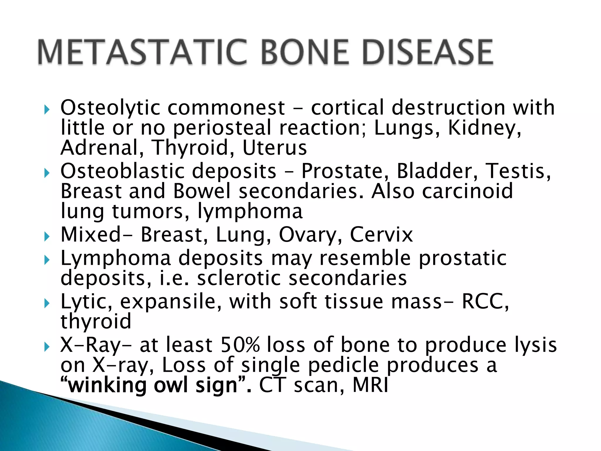    Osteolytic commonest - cortical destruction with
    little or no periosteal reaction; Lungs, Kidney,
    Adrenal, Thyroid, Uterus
   Osteoblastic deposits – Prostate, Bladder, Testis,
    Breast and Bowel secondaries. Also carcinoid
    lung tumors, lymphoma
   Mixed- Breast, Lung, Ovary, Cervix
   Lymphoma deposits may resemble prostatic
    deposits, i.e. sclerotic secondaries
   Lytic, expansile, with soft tissue mass- RCC,
    thyroid
   X-Ray- at least 50% loss of bone to produce lysis
    on X-ray, Loss of single pedicle produces a
    “winking owl sign”. CT scan, MRI
 
