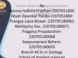 By
Names:Subhra Pradhan-2207051800
Niyat Dipankar Panda-2207051800
Prangya Lipsa Biswal -220795180062
Abhilipsha Das -220705180071
Pragalva Priyadarshini-
220705180068
Swayumprava Behera-
220705180055
Branch-M.Sc in Zoology
Explain whole radiological procedure
s of barium meal(BARIUM
CONTRAST)
 