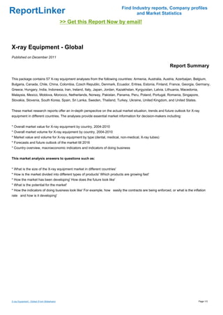 Find Industry reports, Company profiles
ReportLinker                                                                      and Market Statistics
                                             >> Get this Report Now by email!



X-ray Equipment - Global
Published on December 2011

                                                                                                           Report Summary

This package contains 57 X-ray equipment analyses from the following countries: Armenia, Australia, Austria, Azerbaijan, Belgium,
Bulgaria, Canada, Chile, China, Colombia, Czech Republic, Denmark, Ecuador, Eritrea, Estonia, Finland, France, Georgia, Germany,
Greece, Hungary, India, Indonesia, Iran, Ireland, Italy, Japan, Jordan, Kazakhstan, Kyrgyzstan, Latvia, Lithuania, Macedonia,
Malaysia, Mexico, Moldova, Morocco, Netherlands, Norway, Pakistan, Panama, Peru, Poland, Portugal, Romania, Singapore,
Slovakia, Slovenia, South Korea, Spain, Sri Lanka, Sweden, Thailand, Turkey, Ukraine, United Kingdom, and United States.


These market research reports offer an in-depth perspective on the actual market situation, trends and future outlook for X-ray
equipment in different countries. The analyses provide essential market information for decision-makers including:


* Overall market value for X-ray equipment by country, 2004-2010
* Overall market volume for X-ray equipment by country, 2004-2010
* Market value and volume for X-ray equipment by type (dental, medical, non-medical, X-ray tubes)
* Forecasts and future outlook of the market till 2016
* Country overview, macroeconomic indicators and indicators of doing business


This market analysis answers to questions such as:


* What is the size of the X-ray equipment market in different countries'
* How is the market divided into different types of products' Which products are growing fast'
* How the market has been developing' How does the future look like'
* What is the potential for the market'
* How the indicators of doing business look like' For example, how easily the contracts are being enforced, or what is the inflation
rate and how is it developing'




X-ray Equipment - Global (From Slideshare)                                                                                      Page 1/3
 
