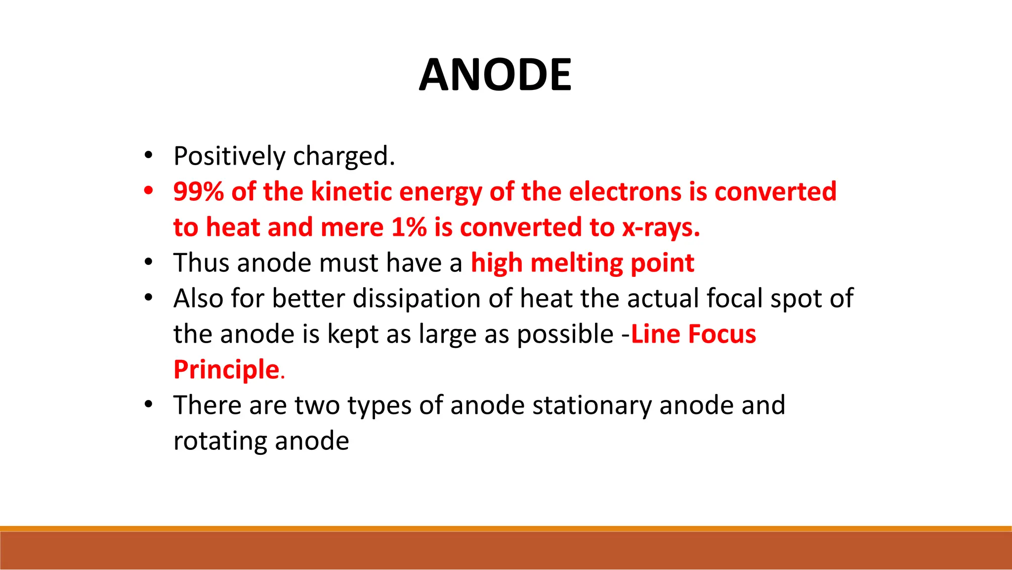 ANODE
• Positively charged.
• 99% of the kinetic energy of the electrons is converted
to heat and mere 1% is converted to x-rays.
• Thus anode must have a high melting point
• Also for better dissipation of heat the actual focal spot of
the anode is kept as large as possible -Line Focus
Principle.
• There are two types of anode stationary anode and
rotating anode
 