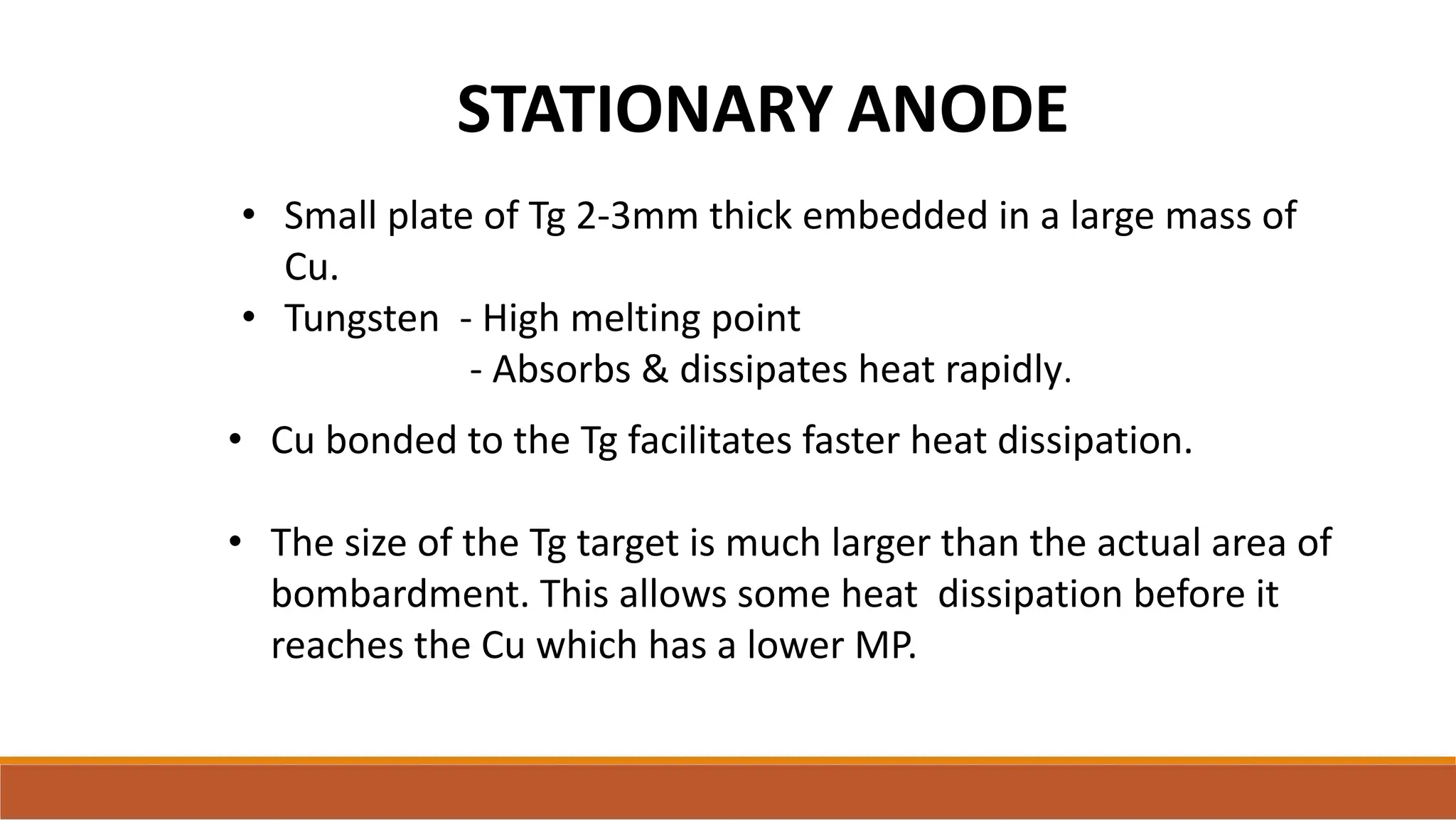 STATIONARY ANODE
• Small plate of Tg 2-3mm thick embedded in a large mass of
Cu.
• Tungsten - High melting point
- Absorbs & dissipates heat rapidly.
• Cu bonded to the Tg facilitates faster heat dissipation.
• The size of the Tg target is much larger than the actual area of
bombardment. This allows some heat dissipation before it
reaches the Cu which has a lower MP.
 