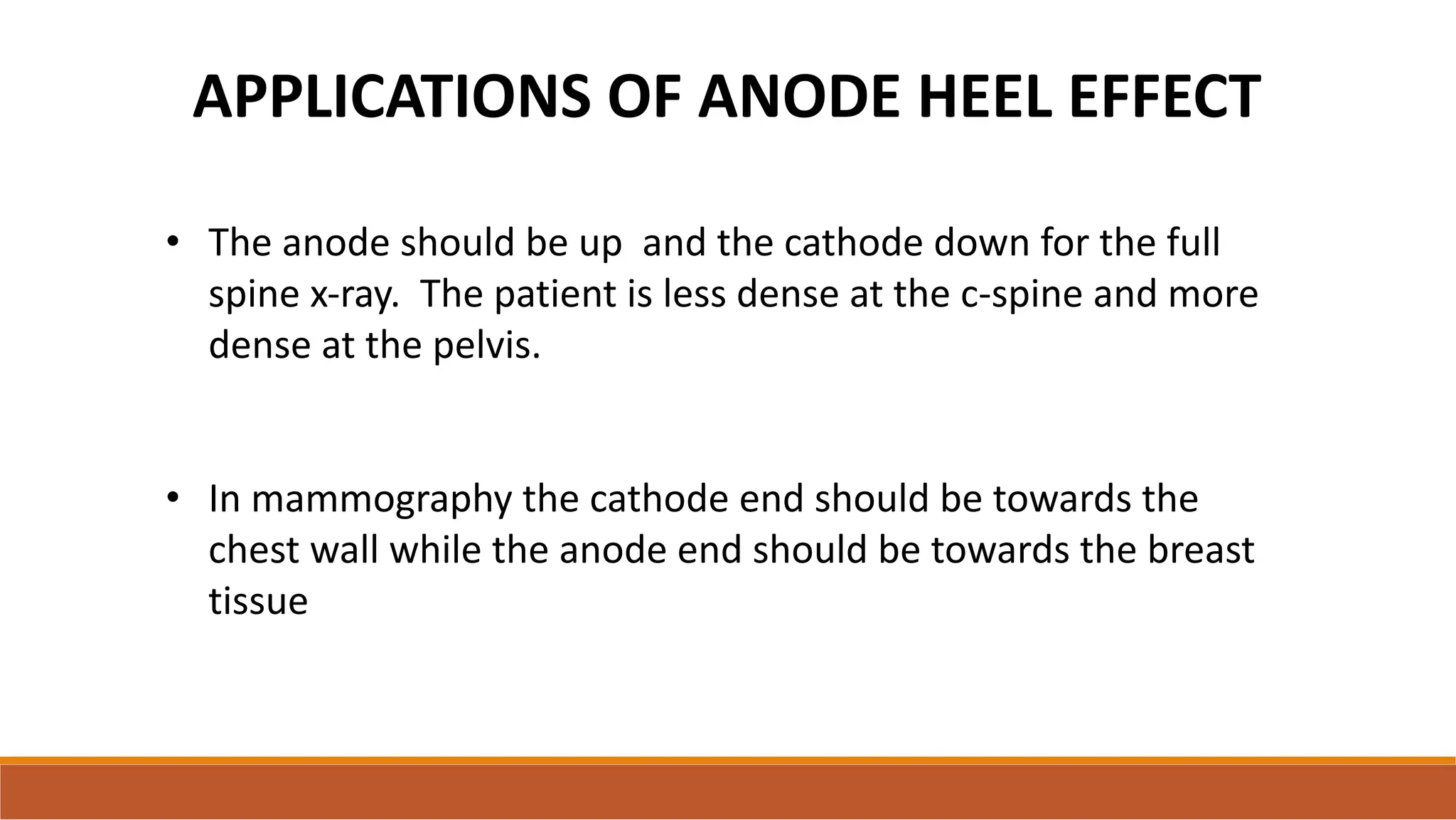 APPLICATIONS OF ANODE HEEL EFFECT
• The anode should be up and the cathode down for the full
spine x-ray. The patient is less dense at the c-spine and more
dense at the pelvis.
• In mammography the cathode end should be towards the
chest wall while the anode end should be towards the breast
tissue
 