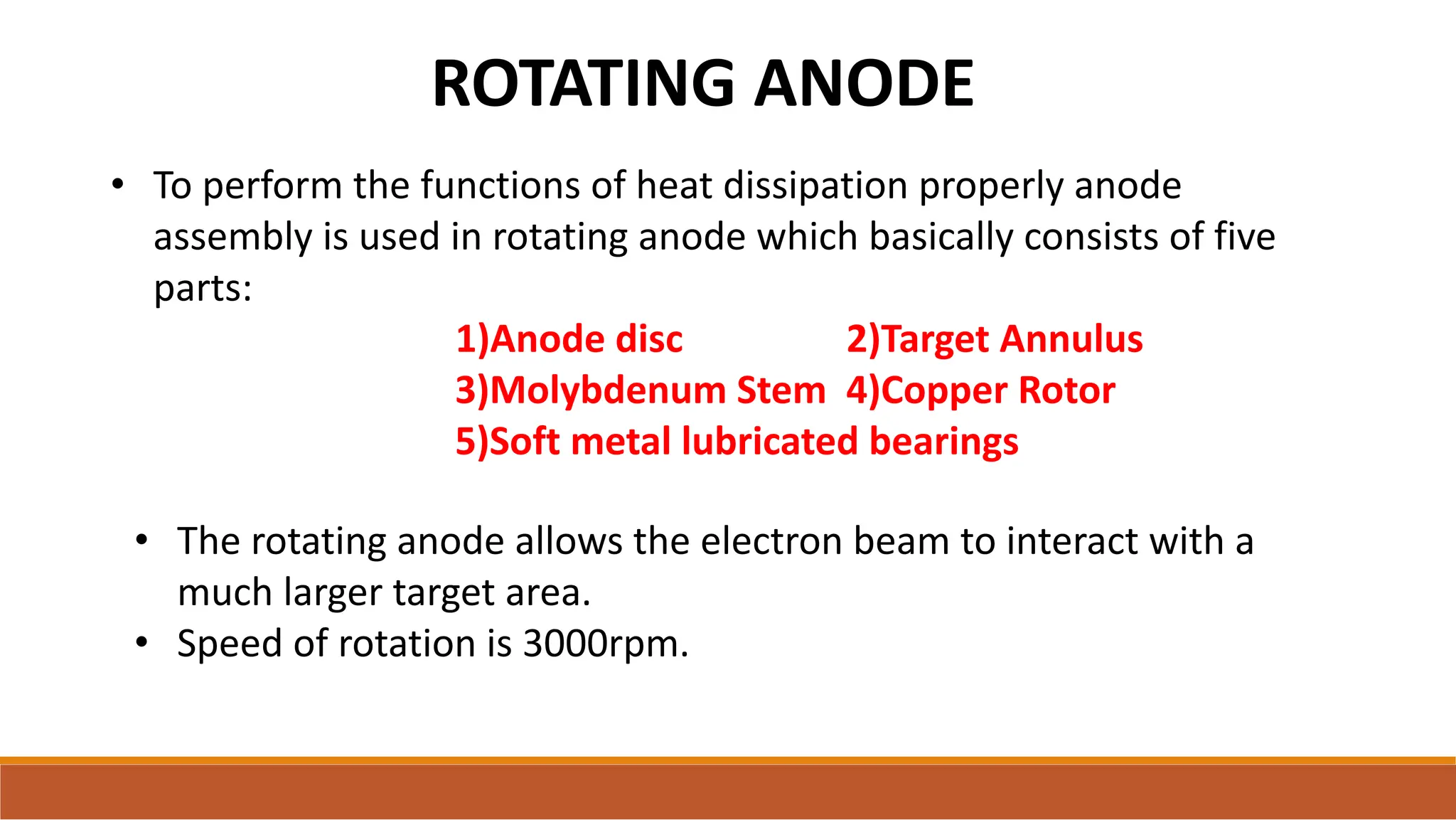 ROTATING ANODE
• The rotating anode allows the electron beam to interact with a
much larger target area.
• Speed of rotation is 3000rpm.
• To perform the functions of heat dissipation properly anode
assembly is used in rotating anode which basically consists of five
parts:
1)Anode disc 2)Target Annulus
3)Molybdenum Stem 4)Copper Rotor
5)Soft metal lubricated bearings
 