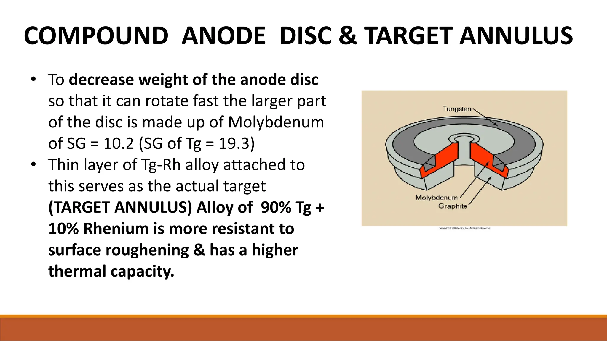 COMPOUND ANODE DISC & TARGET ANNULUS
• To decrease weight of the anode disc
so that it can rotate fast the larger part
of the disc is made up of Molybdenum
of SG = 10.2 (SG of Tg = 19.3)
• Thin layer of Tg-Rh alloy attached to
this serves as the actual target
(TARGET ANNULUS) Alloy of 90% Tg +
10% Rhenium is more resistant to
surface roughening & has a higher
thermal capacity.
 