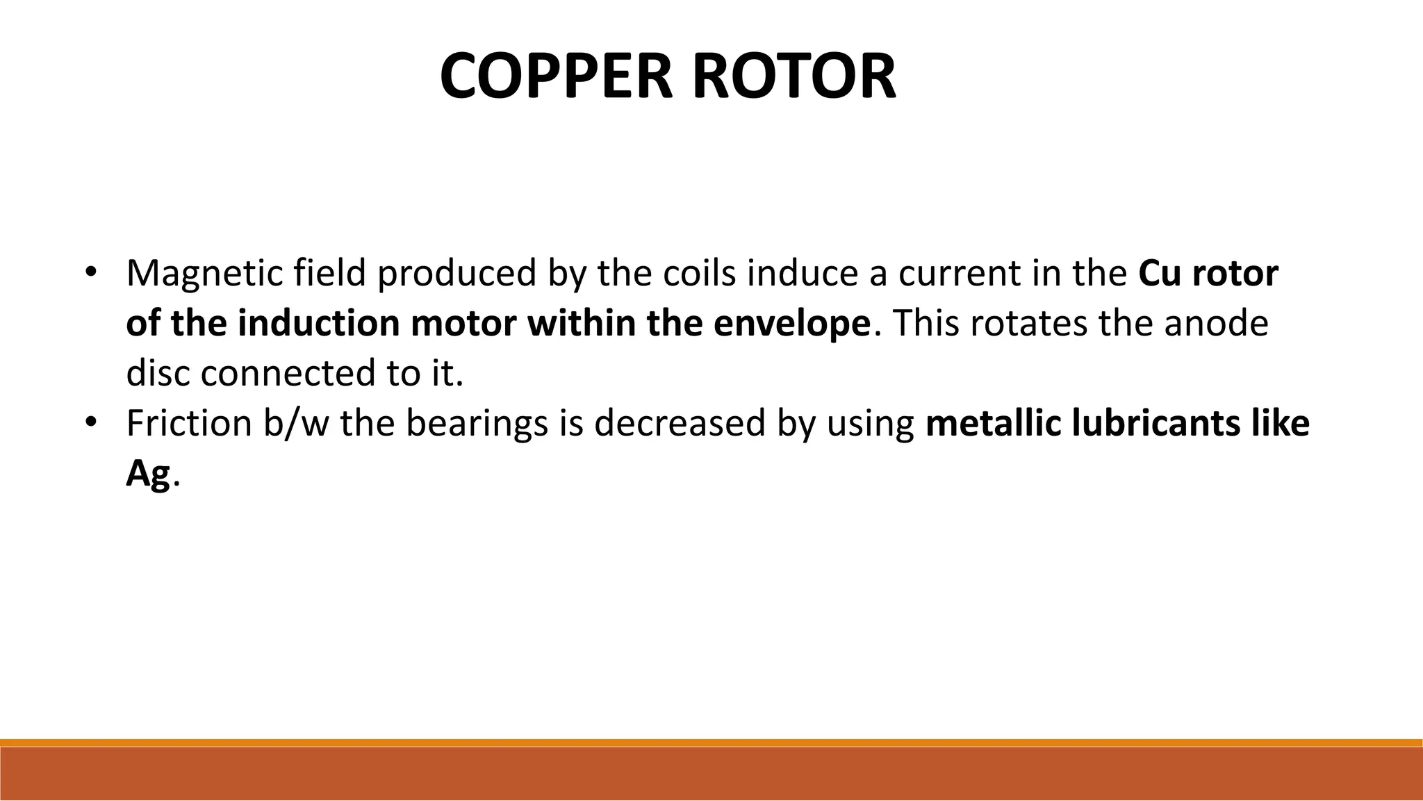 COPPER ROTOR
• Magnetic field produced by the coils induce a current in the Cu rotor
of the induction motor within the envelope. This rotates the anode
disc connected to it.
• Friction b/w the bearings is decreased by using metallic lubricants like
Ag.
 