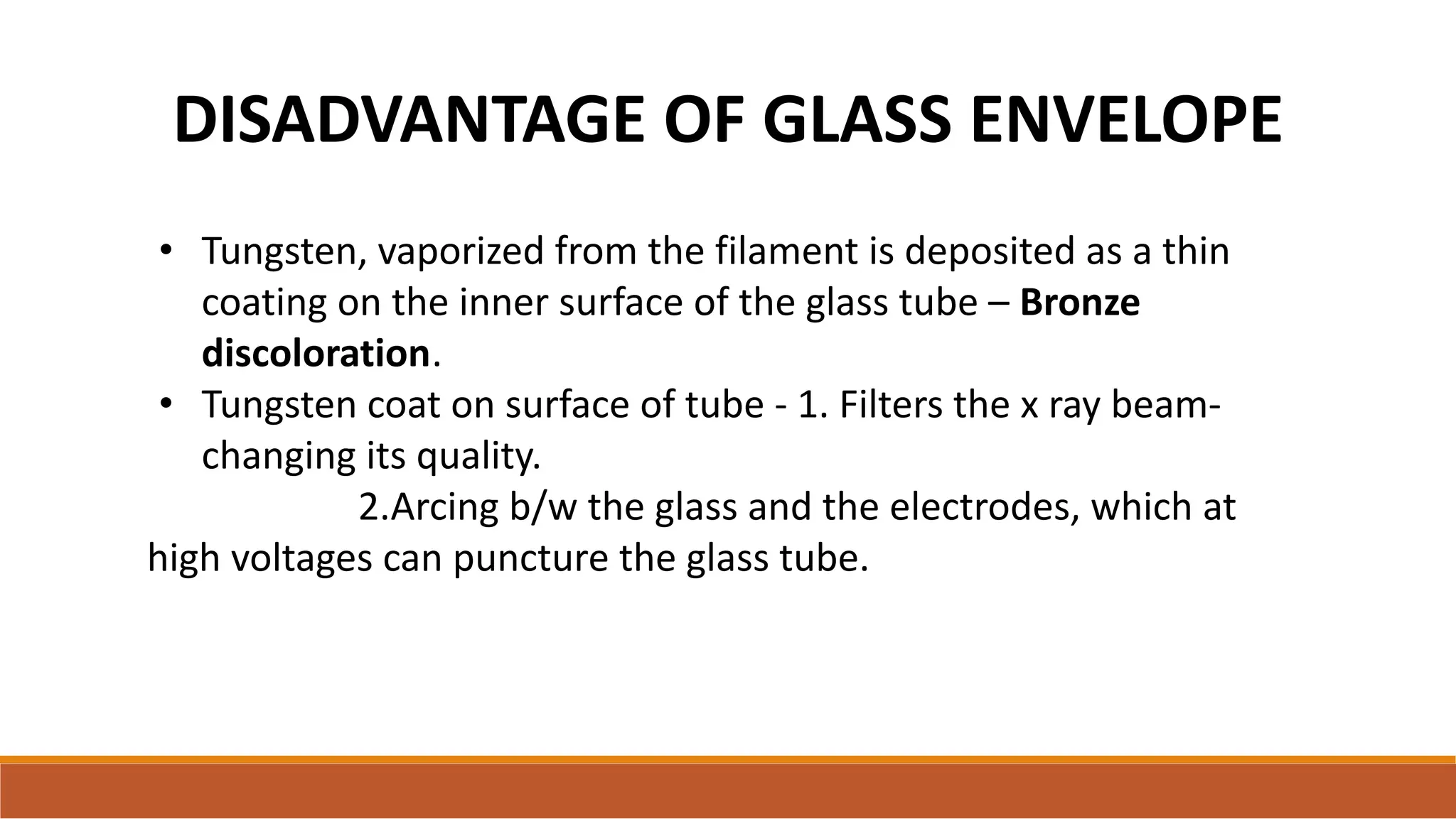 • Tungsten, vaporized from the filament is deposited as a thin
coating on the inner surface of the glass tube – Bronze
discoloration.
• Tungsten coat on surface of tube - 1. Filters the x ray beam-
changing its quality.
2.Arcing b/w the glass and the electrodes, which at
high voltages can puncture the glass tube.
DISADVANTAGE OF GLASS ENVELOPE
 