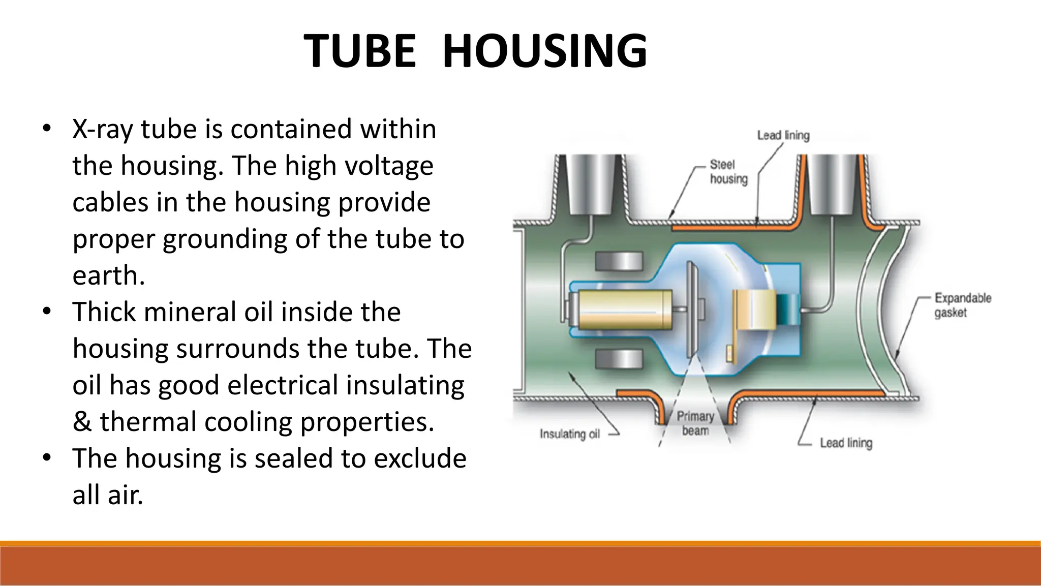 TUBE HOUSING
• X-ray tube is contained within
the housing. The high voltage
cables in the housing provide
proper grounding of the tube to
earth.
• Thick mineral oil inside the
housing surrounds the tube. The
oil has good electrical insulating
& thermal cooling properties.
• The housing is sealed to exclude
all air.
 