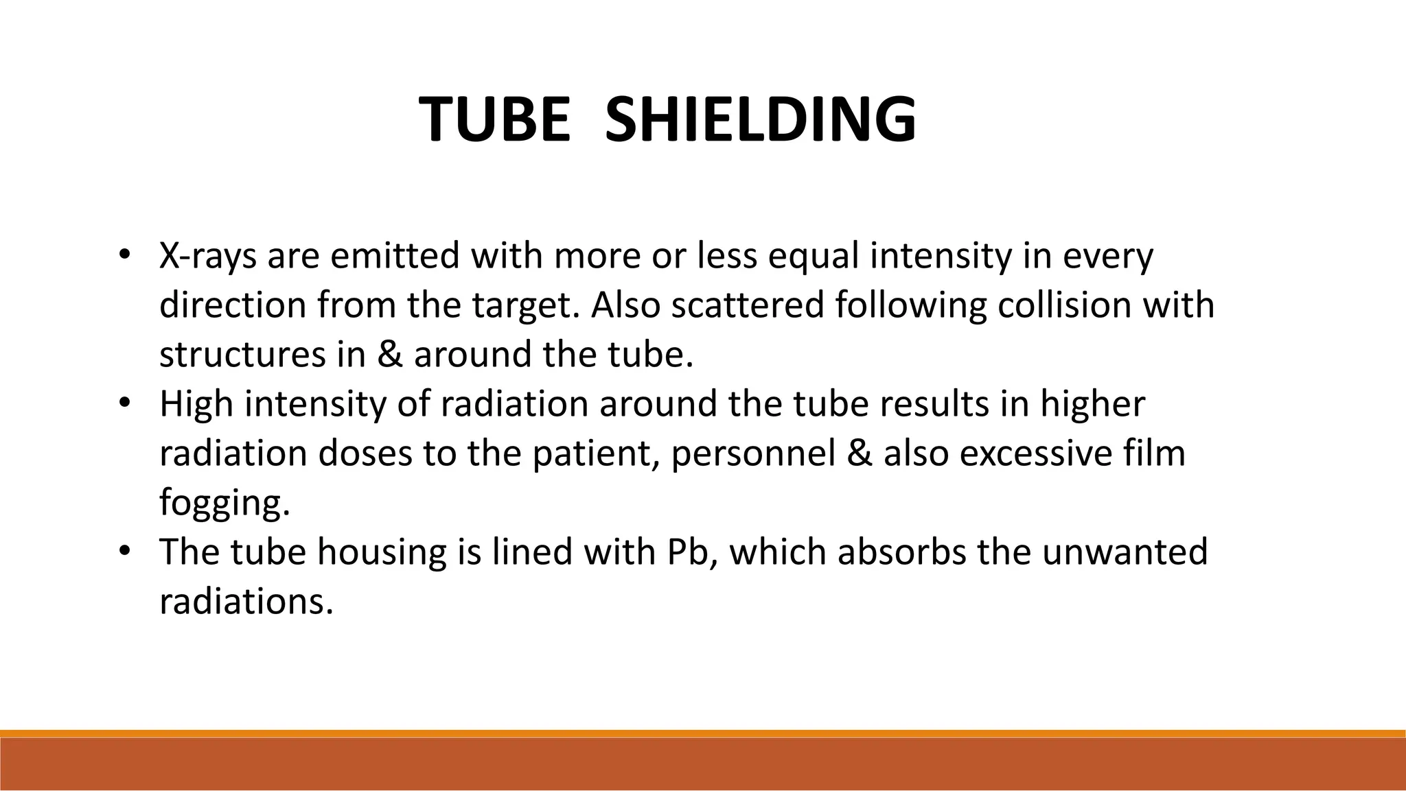 TUBE SHIELDING
• X-rays are emitted with more or less equal intensity in every
direction from the target. Also scattered following collision with
structures in & around the tube.
• High intensity of radiation around the tube results in higher
radiation doses to the patient, personnel & also excessive film
fogging.
• The tube housing is lined with Pb, which absorbs the unwanted
radiations.
 