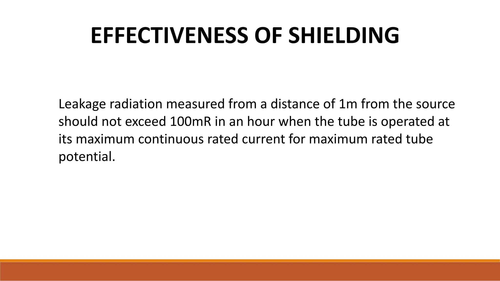EFFECTIVENESS OF SHIELDING
Leakage radiation measured from a distance of 1m from the source
should not exceed 100mR in an hour when the tube is operated at
its maximum continuous rated current for maximum rated tube
potential.
 