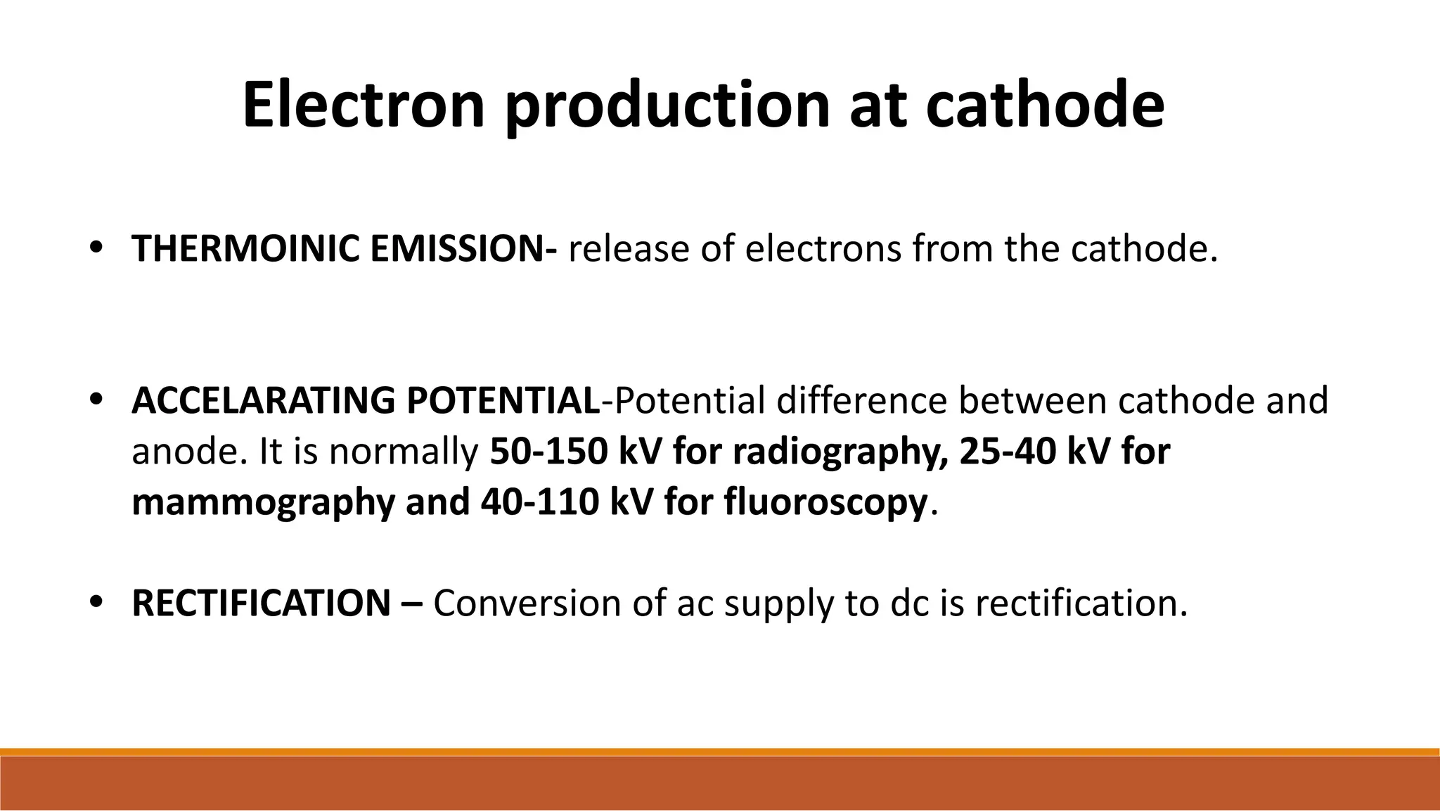 Electron production at cathode
• THERMOINIC EMISSION- release of electrons from the cathode.
• ACCELARATING POTENTIAL-Potential difference between cathode and
anode. It is normally 50-150 kV for radiography, 25-40 kV for
mammography and 40-110 kV for fluoroscopy.
• RECTIFICATION – Conversion of ac supply to dc is rectification.
 