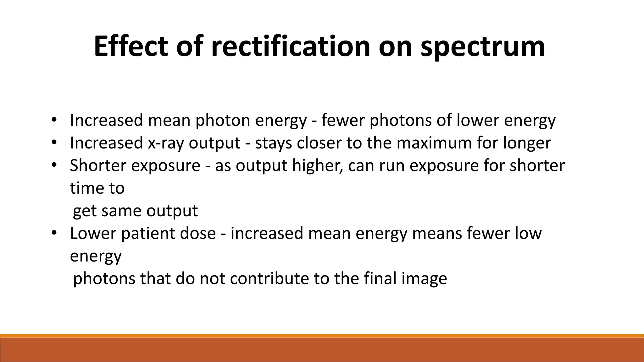 • Increased mean photon energy - fewer photons of lower energy
• Increased x-ray output - stays closer to the maximum for longer
• Shorter exposure - as output higher, can run exposure for shorter
time to
get same output
• Lower patient dose - increased mean energy means fewer low
energy
photons that do not contribute to the final image
Effect of rectification on spectrum
 