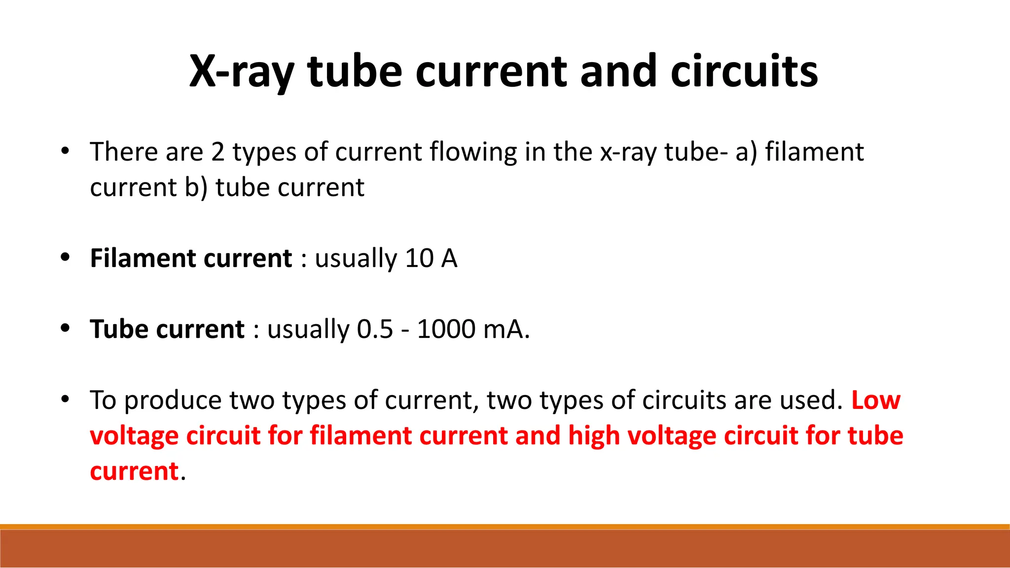 X-ray tube current and circuits
• There are 2 types of current flowing in the x-ray tube- a) filament
current b) tube current
• Filament current : usually 10 A
• Tube current : usually 0.5 - 1000 mA.
• To produce two types of current, two types of circuits are used. Low
voltage circuit for filament current and high voltage circuit for tube
current.
 