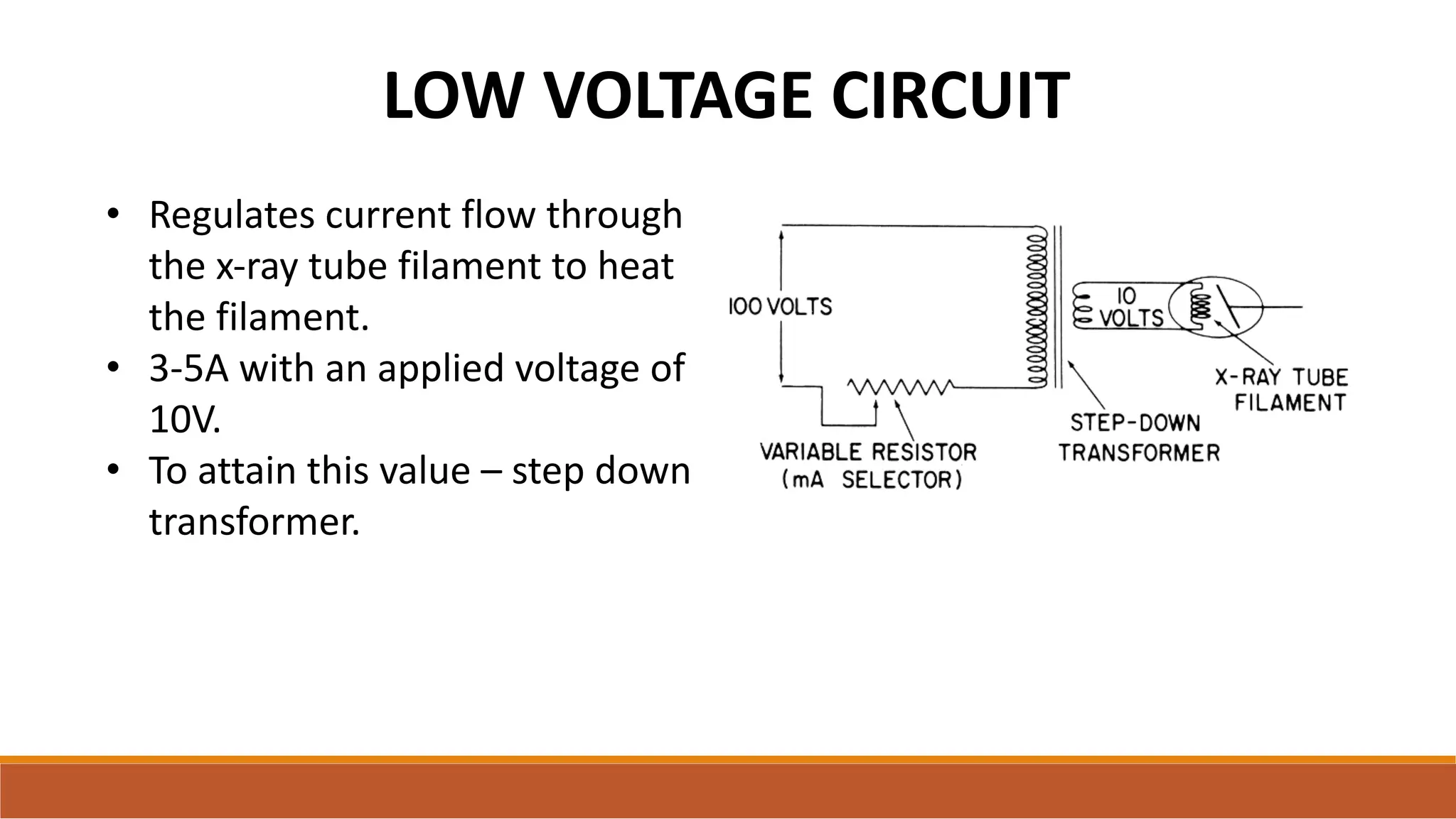 LOW VOLTAGE CIRCUIT
• Regulates current flow through
the x-ray tube filament to heat
the filament.
• 3-5A with an applied voltage of
10V.
• To attain this value – step down
transformer.
 