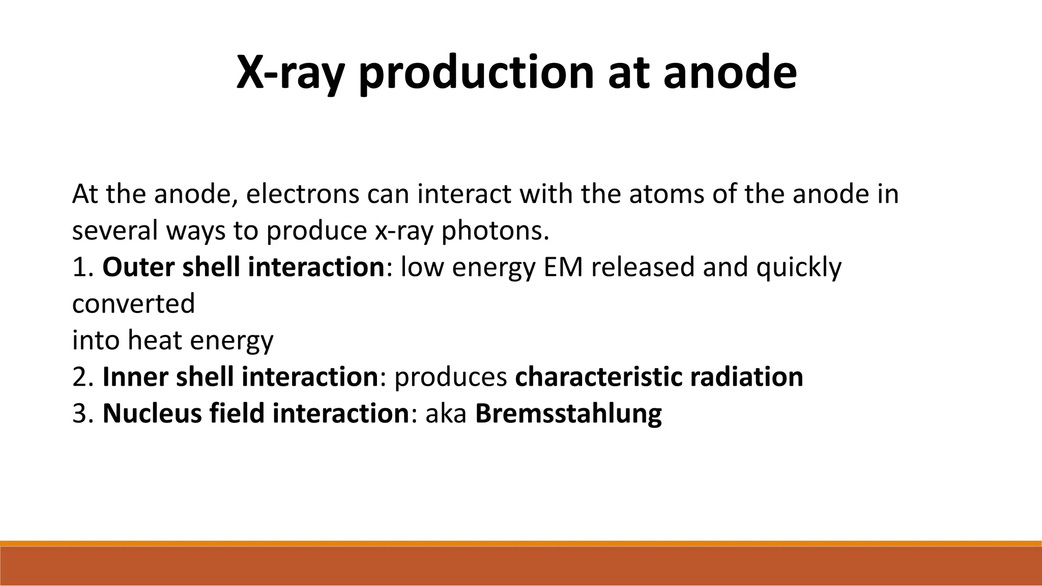 X-ray production at anode
At the anode, electrons can interact with the atoms of the anode in
several ways to produce x-ray photons.
1. Outer shell interaction: low energy EM released and quickly
converted
into heat energy
2. Inner shell interaction: produces characteristic radiation
3. Nucleus field interaction: aka Bremsstahlung
 