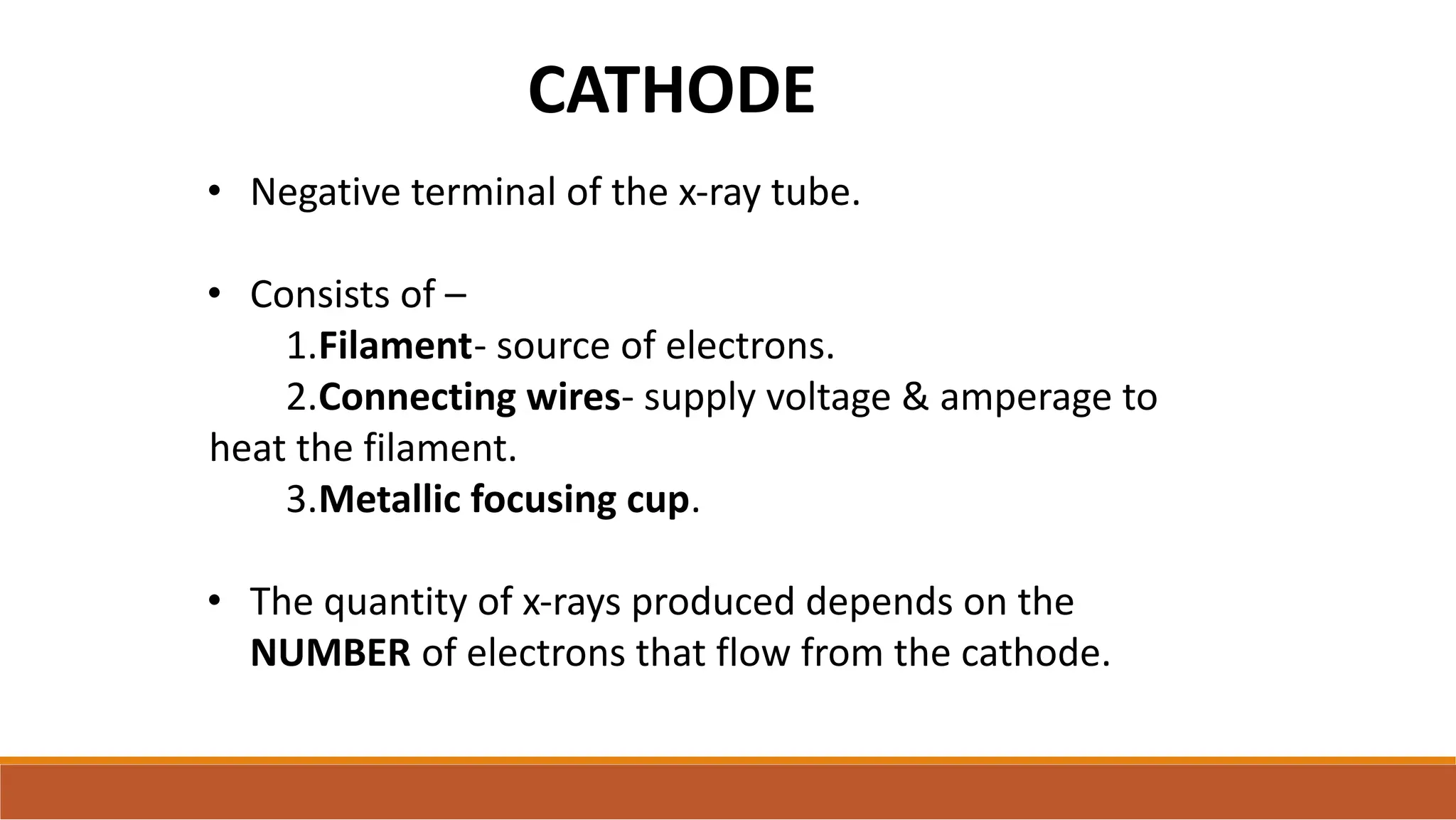 CATHODE
• Negative terminal of the x-ray tube.
• Consists of –
1.Filament- source of electrons.
2.Connecting wires- supply voltage & amperage to
heat the filament.
3.Metallic focusing cup.
• The quantity of x-rays produced depends on the
NUMBER of electrons that flow from the cathode.
 