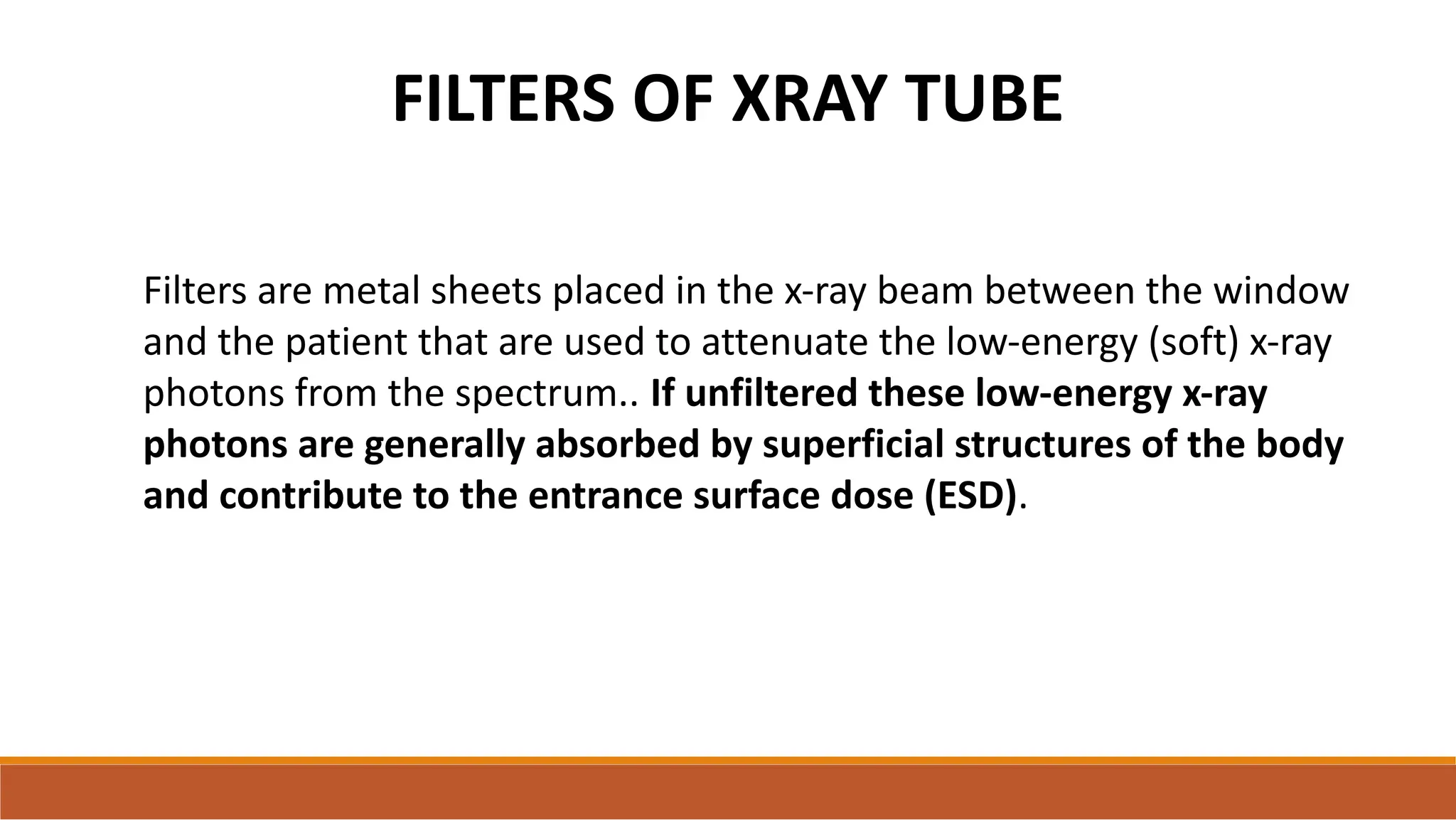 FILTERS OF XRAY TUBE
Filters are metal sheets placed in the x-ray beam between the window
and the patient that are used to attenuate the low-energy (soft) x-ray
photons from the spectrum.. If unfiltered these low-energy x-ray
photons are generally absorbed by superficial structures of the body
and contribute to the entrance surface dose (ESD).
 
