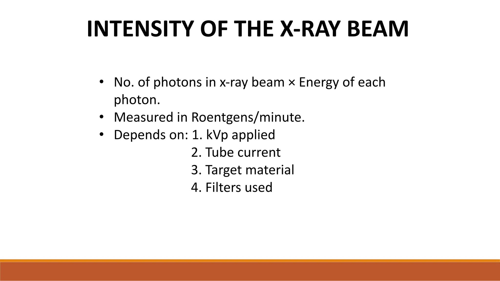 INTENSITY OF THE X-RAY BEAM
• No. of photons in x-ray beam × Energy of each
photon.
• Measured in Roentgens/minute.
• Depends on: 1. kVp applied
2. Tube current
3. Target material
4. Filters used
 