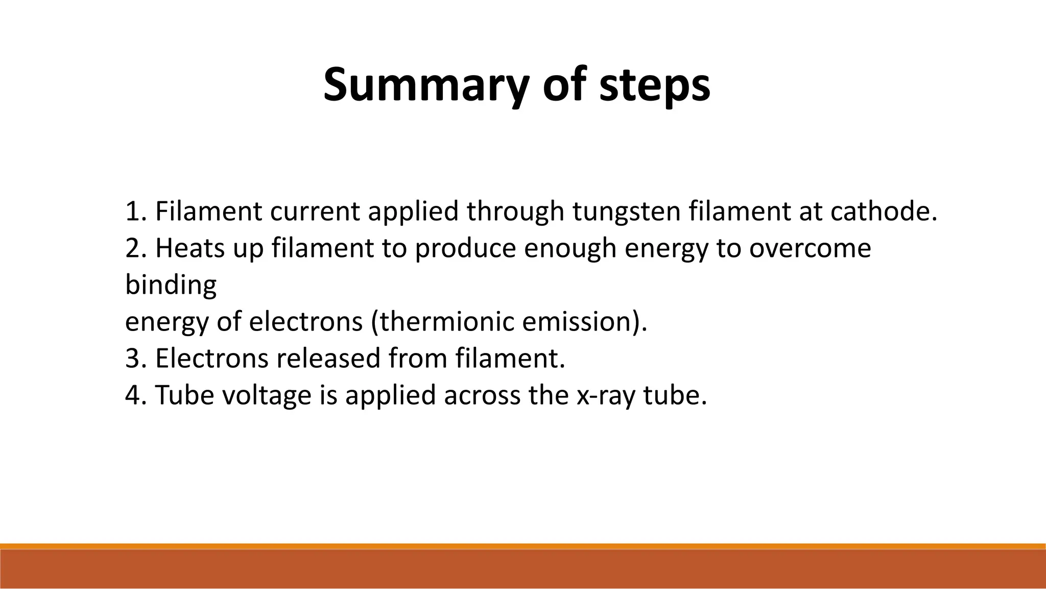 1. Filament current applied through tungsten filament at cathode.
2. Heats up filament to produce enough energy to overcome
binding
energy of electrons (thermionic emission).
3. Electrons released from filament.
4. Tube voltage is applied across the x-ray tube.
Summary of steps
 