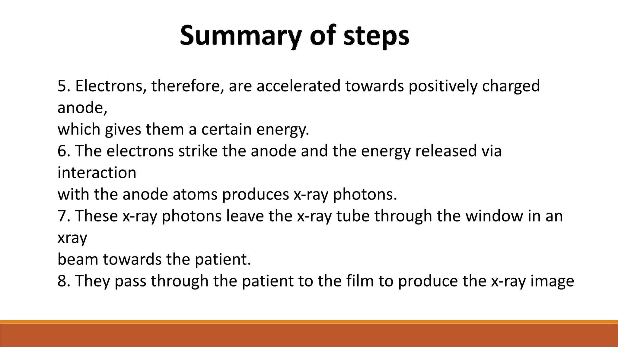 5. Electrons, therefore, are accelerated towards positively charged
anode,
which gives them a certain energy.
6. The electrons strike the anode and the energy released via
interaction
with the anode atoms produces x-ray photons.
7. These x-ray photons leave the x-ray tube through the window in an
xray
beam towards the patient.
8. They pass through the patient to the film to produce the x-ray image
 