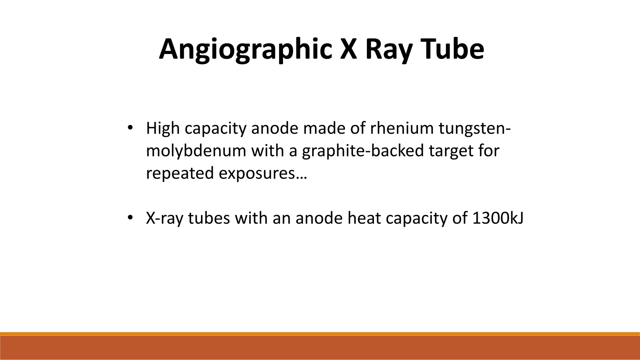 Angiographic X Ray Tube
• High capacity anode made of rhenium tungsten-
molybdenum with a graphite-backed target for
repeated exposures…
• X-ray tubes with an anode heat capacity of 1300kJ
 