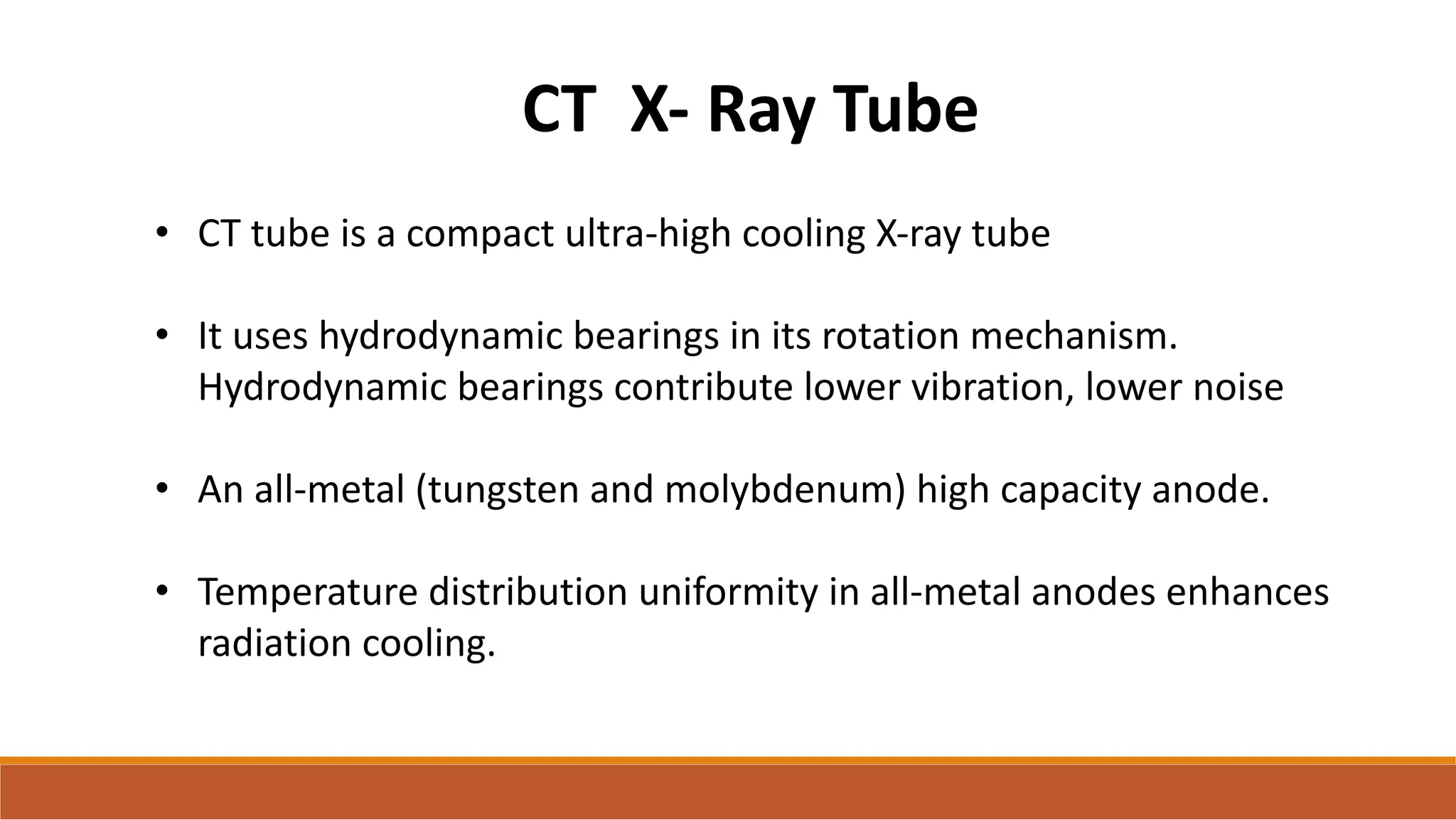 CT X- Ray Tube
• CT tube is a compact ultra-high cooling X-ray tube
• It uses hydrodynamic bearings in its rotation mechanism.
Hydrodynamic bearings contribute lower vibration, lower noise
• An all-metal (tungsten and molybdenum) high capacity anode.
• Temperature distribution uniformity in all-metal anodes enhances
radiation cooling.
 