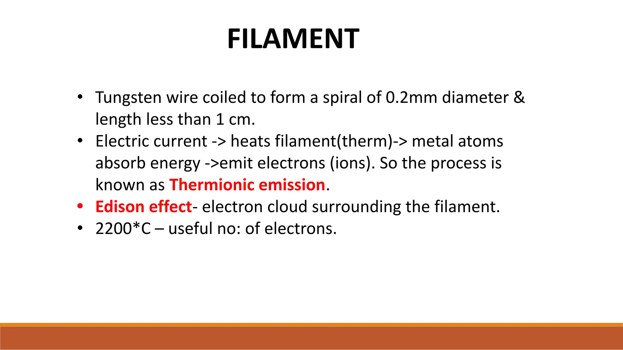FILAMENT
• Tungsten wire coiled to form a spiral of 0.2mm diameter &
length less than 1 cm.
• Electric current -> heats filament(therm)-> metal atoms
absorb energy ->emit electrons (ions). So the process is
known as Thermionic emission.
• Edison effect- electron cloud surrounding the filament.
• 2200*C – useful no: of electrons.
 