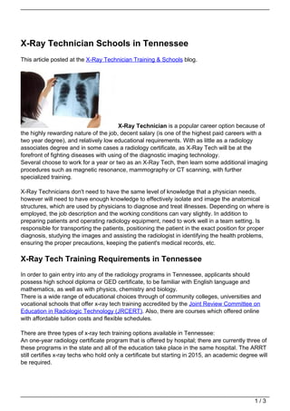 X-Ray Technician Schools in Tennessee
This article posted at the X-Ray Technician Training & Schools blog.




                                        X-Ray Technician is a popular career option because of
the highly rewarding nature of the job, decent salary (is one of the highest paid careers with a
two year degree), and relatively low educational requirements. With as little as a radiology
associates degree and in some cases a radiology certificate, as X-Ray Tech will be at the
forefront of fighting diseases with using of the diagnostic imaging technology.
Several choose to work for a year or two as an X-Ray Tech, then learn some additional imaging
procedures such as magnetic resonance, mammography or CT scanning, with further
specialized training.

X-Ray Technicians don't need to have the same level of knowledge that a physician needs,
however will need to have enough knowledge to effectively isolate and image the anatomical
structures, which are used by physicians to diagnose and treat illnesses. Depending on where is
employed, the job description and the working conditions can vary slightly. In addition to
preparing patients and operating radiology equipment, need to work well in a team setting. Is
responsible for transporting the patients, positioning the patient in the exact position for proper
diagnosis, studying the images and assisting the radiologist in identifying the health problems,
ensuring the proper precautions, keeping the patient's medical records, etc.

X-Ray Tech Training Requirements in Tennessee
In order to gain entry into any of the radiology programs in Tennessee, applicants should
possess high school diploma or GED certificate, to be familiar with English language and
mathematics, as well as with physics, chemistry and biology.
There is a wide range of educational choices through of community colleges, universities and
vocational schools that offer x-ray tech training accredited by the Joint Review Committee on
Education in Radiologic Technology (JRCERT). Also, there are courses which offered online
with affordable tuition costs and flexible schedules.

There are three types of x-ray tech training options available in Tennessee:
An one-year radiology certificate program that is offered by hospital; there are currently three of
these programs in the state and all of the education take place in the same hospital. The ARRT
still certifies x-ray techs who hold only a certificate but starting in 2015, an academic degree will
be required.




                                                                                               1/3
 
