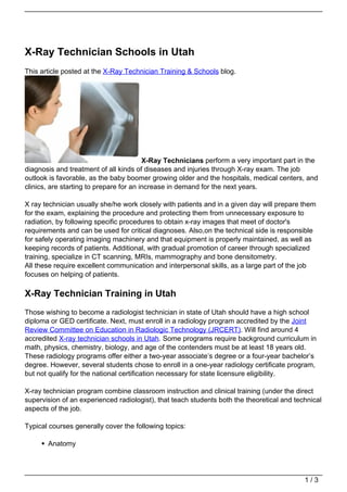 X-Ray Technician Schools in Utah
This article posted at the X-Ray Technician Training & Schools blog.




                                         X-Ray Technicians perform a very important part in the
diagnosis and treatment of all kinds of diseases and injuries through X-ray exam. The job
outlook is favorable, as the baby boomer growing older and the hospitals, medical centers, and
clinics, are starting to prepare for an increase in demand for the next years.

X ray technician usually she/he work closely with patients and in a given day will prepare them
for the exam, explaining the procedure and protecting them from unnecessary exposure to
radiation, by following specific procedures to obtain x-ray images that meet of doctor's
requirements and can be used for critical diagnoses. Also,on the technical side is responsible
for safely operating imaging machinery and that equipment is properly maintained, as well as
keeping records of patients. Additional, with gradual promotion of career through specialized
training, specialize in CT scanning, MRIs, mammography and bone densitometry.
All these require excellent communication and interpersonal skills, as a large part of the job
focuses on helping of patients.

X-Ray Technician Training in Utah
Those wishing to become a radiologist technician in state of Utah should have a high school
diploma or GED certificate. Next, must enroll in a radiology program accredited by the Joint
Review Committee on Education in Radiologic Technology (JRCERT). Will find around 4
accredited X-ray technician schools in Utah. Some programs require background curriculum in
math, physics, chemistry, biology, and age of the contenders must be at least 18 years old.
These radiology programs offer either a two-year associate’s degree or a four-year bachelor’s
degree. However, several students chose to enroll in a one-year radiology certificate program,
but not qualify for the national certification necessary for state licensure eligibility.

X-ray technician program combine classroom instruction and clinical training (under the direct
supervision of an experienced radiologist), that teach students both the theoretical and technical
aspects of the job.

Typical courses generally cover the following topics:

       Anatomy




                                                                                            1/3
 