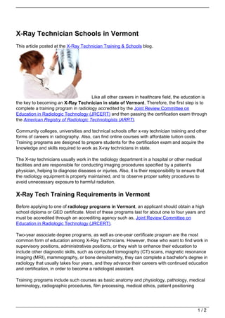 X-Ray Technician Schools in Vermont
This article posted at the X-Ray Technician Training & Schools blog.




                                      Like all other careers in healthcare field, the education is
the key to becoming an X-Ray Technician in state of Vermont. Therefore, the first step is to
complete a training program in radiology accredited by the Joint Review Committee on
Education in Radiologic Technology (JRCERT) and then passing the certification exam through
the American Registry of Radiologic Technologists (ARRT).

Community colleges, universities and technical schools offer x-ray technician training and other
forms of careers in radiography. Also, can find online courses with affordable tuition costs.
Training programs are designed to prepare students for the certification exam and acquire the
knowledge and skills required to work as X-ray technicians in state.

The X-ray technicians usually work in the radiology department in a hospital or other medical
facilities and are responsible for conducting imaging procedures specified by a patient’s
physician, helping to diagnose diseases or injuries. Also, it is their responsibility to ensure that
the radiology equipment is properly maintained, and to observe proper safety procedures to
avoid unnecessary exposure to harmful radiation.

X-Ray Tech Training Requirements in Vermont
Before applying to one of radiology programs in Vermont, an applicant should obtain a high
school diploma or GED certificate. Most of these programs last for about one to four years and
must be accredited through an accrediting agency such as, Joint Review Committee on
Education in Radiologic Technology (JRCERT).

Two-year associate degree programs, as well as one-year certificate program are the most
common form of education among X-Ray Technicians. However, those who want to find work in
supervisory positions, administratives positions, or they wish to enhance their education to
include other diagnostic skills, such as computed tomography (CT) scans, magnetic resonance
imaging (MRI), mammography, or bone densitometry, they can complete a bachelor's degree in
radiology that usually takes four years, and they advance their careers with continued education
and certification, in order to become a radiologist assistant.

Training programs include such courses as basic anatomy and physiology, pathology, medical
terminology, radiographic procedures, film processing, medical ethics, patient positioning




                                                                                                1/2
 