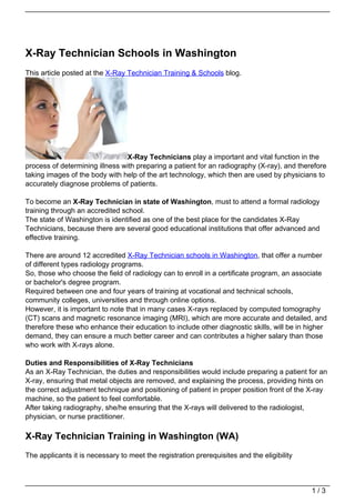 X-Ray Technician Schools in Washington
This article posted at the X-Ray Technician Training & Schools blog.




                                X-Ray Technicians play a important and vital function in the
process of determining illness with preparing a patient for an radiography (X-ray), and therefore
taking images of the body with help of the art technology, which then are used by physicians to
accurately diagnose problems of patients.

To become an X-Ray Technician in state of Washington, must to attend a formal radiology
training through an accredited school.
The state of Washington is identified as one of the best place for the candidates X-Ray
Technicians, because there are several good educational institutions that offer advanced and
effective training.

There are around 12 accredited X-Ray Technician schools in Washington, that offer a number
of different types radiology programs.
So, those who choose the field of radiology can to enroll in a certificate program, an associate
or bachelor's degree program.
Required between one and four years of training at vocational and technical schools,
community colleges, universities and through online options.
However, it is important to note that in many cases X-rays replaced by computed tomography
(CT) scans and magnetic resonance imaging (MRI), which are more accurate and detailed, and
therefore these who enhance their education to include other diagnostic skills, will be in higher
demand, they can ensure a much better career and can contributes a higher salary than those
who work with X-rays alone.

Duties and Responsibilities of X-Ray Technicians
As an X-Ray Technician, the duties and responsibilities would include preparing a patient for an
X-ray, ensuring that metal objects are removed, and explaining the process, providing hints on
the correct adjustment technique and positioning of patient in proper position front of the X-ray
machine, so the patient to feel comfortable.
After taking radiography, she/he ensuring that the X-rays will delivered to the radiologist,
physician, or nurse practitioner.

X-Ray Technician Training in Washington (WA)
The applicants it is necessary to meet the registration prerequisites and the eligibility



                                                                                            1/3
 