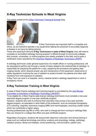 X-Ray Technician Schools in West Virginia
This article posted at the X-Ray Technician Training & Schools blog.




                                        X-Ray Technicians are important staff in a hospitals and
clinics, as are trained to operate x ray equipments helping the physician to accurately diagnose
a disease or an injury by taking pictures.
Those who aspiring to become X Ray Technicians in state of West Virginia, they will need to
complete an accredited radiology training program is offered through of community colleges,
tech schools, universities, or online programs are readily available in this field, and to pass a
certification exam awarded by the American Registry of Radiologic Technicians (ARRT).

A radiology technician under general supervision of a health officer or nursing professional, will
be requested to perform job through a variety of tasks related to the medical field of radiology. Is
responsible for preparing the patient for x-rays, explaining the procedure and getting clear
imaging results, which requires proper use and maintenance of the equipment, observance of
safety regulations involving the use of radiation to protect himself, the patients and other staff
members from over-exposure to radiation.
X-Ray Tech can work in a hospitals, clinics, medical center's radiology department or work in
emergency rooms.

X-Ray Technician Training in West Virginia
In state of West Virginia radiology tech training program is accredited by the Joint Review
Committee on Education in Radiologic Technology (JRCERT).
To be eligible for a West Virginia state license radiology technicians must complete a two-year
associate degree program or one-year certificate program.
However, students who wish to enhance their education they pursue a four-year bachelor
degree program, as specialize in other fields of the profession, such as computed tomography
(CT) scanning, magnetic resonance imaging (MRI) and mammography, ensuring a better career
which can contributes a higher salary.
Nursing professionals (eg RN or LPN), who wish to change job from nursing to radiology field,
they can choose for a college that offers one-year certificate program.

Regardless of program, students will receive both classroom instruction and clinical training in
areas such as medical terminology and ethics, anatomy and physiology, biology, pathology,
radiation physics, illness and disease, correct positioning, communication, patient care,




                                                                                              1/2
 