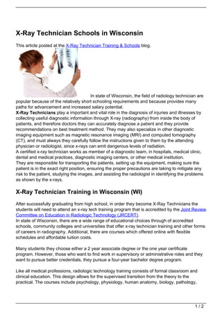 X-Ray Technician Schools in Wisconsin
This article posted at the X-Ray Technician Training & Schools blog.




                                         In state of Wisconsin, the field of radiology technician are
popular because of the relatively short schooling requirements and because provides many
paths for advancement and increased salary potential.
X-Ray Technicians play a important and vital role in the diagnosis of injuries and illnesses by
collecting useful diagnostic information through X-ray (radiography) from inside the body of
patients, and therefore doctors they can accurately diagnose a patient and they provide
recommendations on best treatment method. They may also specialize in other diagnostic
imaging equipment such as magnetic resonance imaging (MRI) and computed tomography
(CT), and must always they carefully follow the instructions given to them by the attending
physician or radiologist, since x-rays can emit dangerous levels of radiation.
A certified x-ray technician works as member of a diagnostic team, in hospitals, medical clinic,
dental and medical practices, diagnostic imaging centers, or other medical institution.
They are responsible for transporting the patients, setting up the equipment, making sure the
patient is in the exact right position, ensuring the proper precautions are taking to mitigate any
risk to the patient, studying the images, and assisting the radiologist in identifying the problems
as shown by the x-rays.

X-Ray Technician Training in Wisconsin (WI)
After successfully graduating from high school, in order they become X-Ray Technicians the
students will need to attend an x-ray tech training program that is accredited by the Joint Review
Committee on Education in Radiologic Technology (JRCERT).
In state of Wisconsin, there are a wide range of educational choices through of accredited
schools, community colleges and universities that offer x-ray technician training and other forms
of careers in radiography. Additional, there are courses which offered online with flexible
schedules and affordable tuition costs.

Many students they choose either a 2 year associate degree or the one year certificate
program. However, those who want to find work in supervisory or administrative roles and they
want to pursue better credentials, they pursue a four-year bachelor degree program.

Like all medical professions, radiologic technology training consists of formal classroom and
clinical education. This design allows for the supervised transition from the theory to the
practical. The courses include psychology, physiology, human anatomy, biology, pathology,




                                                                                                1/2
 