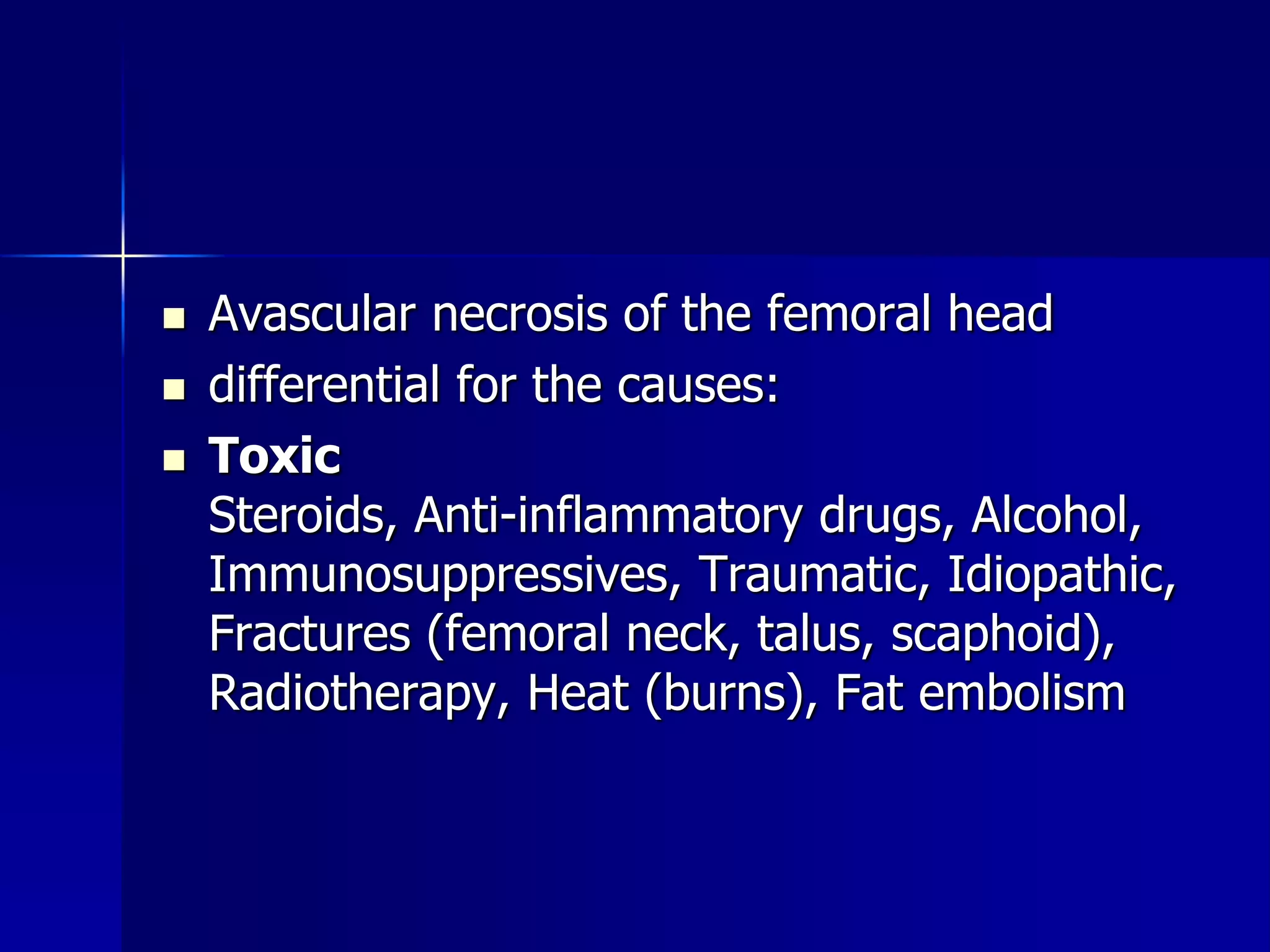  Avascular necrosis of the femoral head 
 differential for the causes: 
 Toxic 
Steroids, Anti-inflammatory drugs, Alcohol, 
Immunosuppressives, Traumatic, Idiopathic, 
Fractures (femoral neck, talus, scaphoid), 
Radiotherapy, Heat (burns), Fat embolism 
 