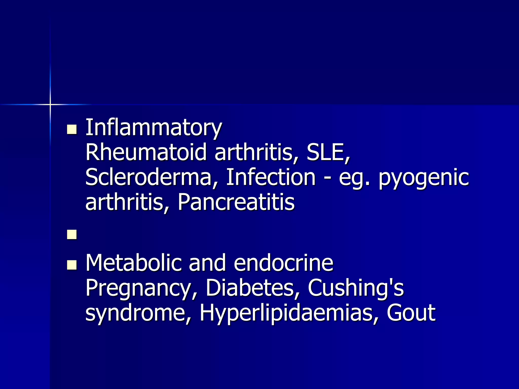  Inflammatory 
Rheumatoid arthritis, SLE, 
Scleroderma, Infection - eg. pyogenic 
arthritis, Pancreatitis 
 
 Metabolic and endocrine 
Pregnancy, Diabetes, Cushing's 
syndrome, Hyperlipidaemias, Gout 
 