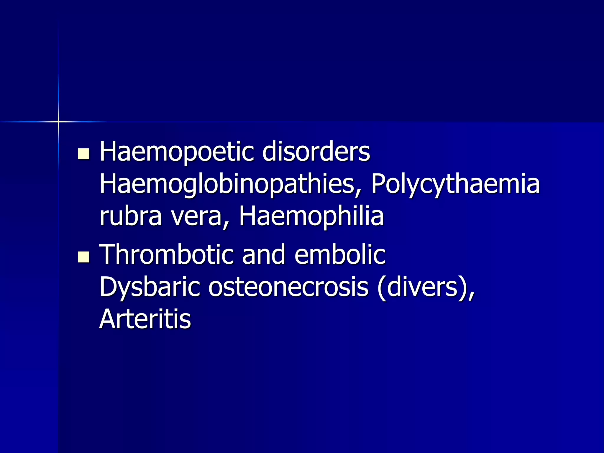  Haemopoetic disorders 
Haemoglobinopathies, Polycythaemia 
rubra vera, Haemophilia 
 Thrombotic and embolic 
Dysbaric osteonecrosis (divers), 
Arteritis 
 