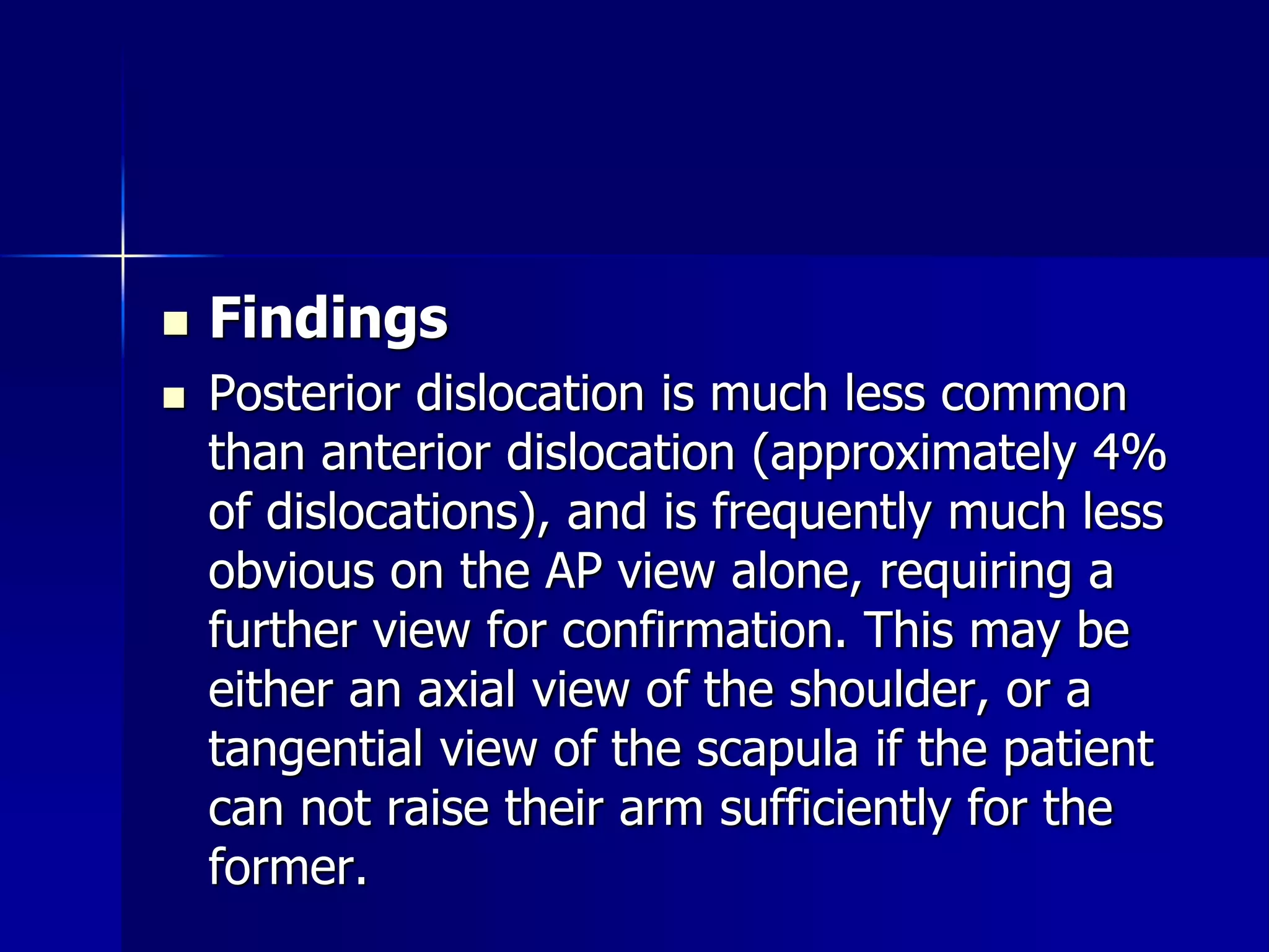  Findings 
 Posterior dislocation is much less common 
than anterior dislocation (approximately 4% 
of dislocations), and is frequently much less 
obvious on the AP view alone, requiring a 
further view for confirmation. This may be 
either an axial view of the shoulder, or a 
tangential view of the scapula if the patient 
can not raise their arm sufficiently for the 
former. 
 