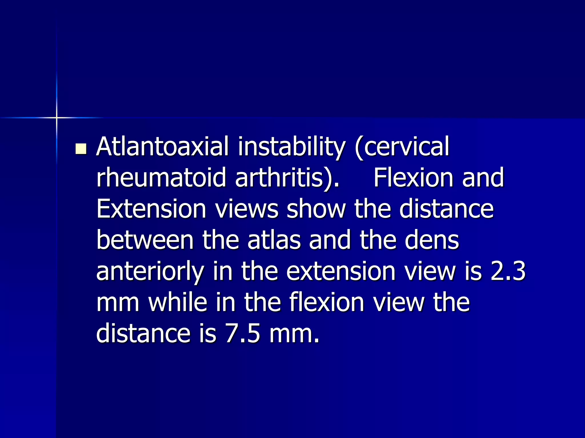  Atlantoaxial instability (cervical 
rheumatoid arthritis). Flexion and 
Extension views show the distance 
between the atlas and the dens 
anteriorly in the extension view is 2.3 
mm while in the flexion view the 
distance is 7.5 mm. 
 