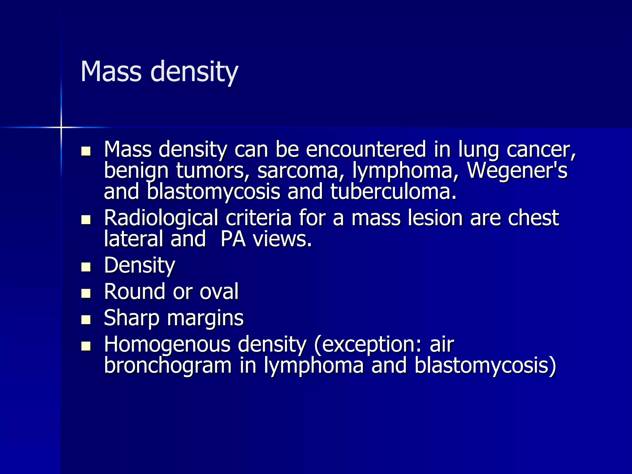 Mass density 
 Mass density can be encountered in lung cancer, 
benign tumors, sarcoma, lymphoma, Wegener's 
and blastomycosis and tuberculoma. 
 Radiological criteria for a mass lesion are chest 
lateral and PA views. 
 Density 
 Round or oval 
 Sharp margins 
 Homogenous density (exception: air 
bronchogram in lymphoma and blastomycosis) 
 