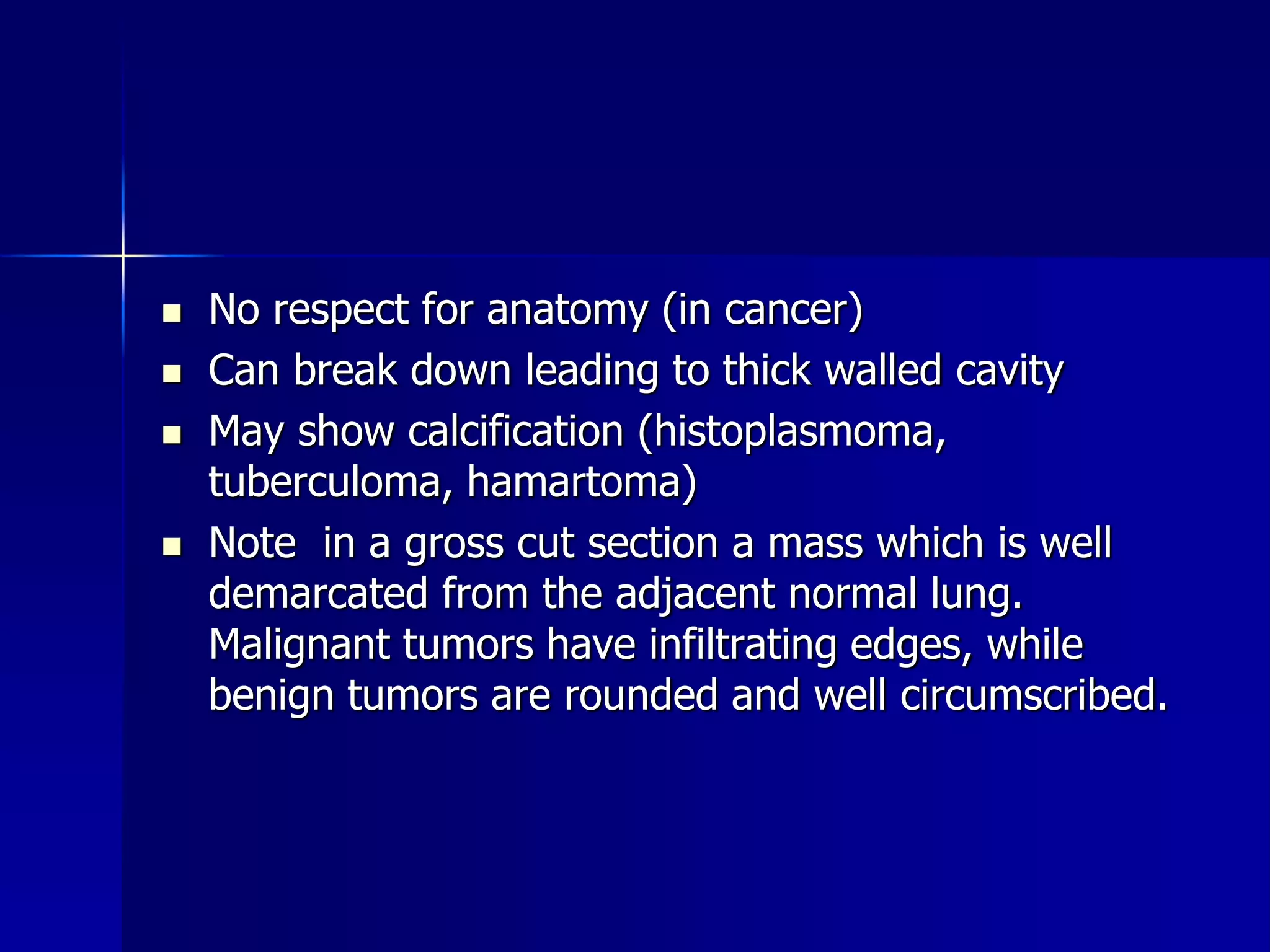  No respect for anatomy (in cancer) 
 Can break down leading to thick walled cavity 
 May show calcification (histoplasmoma, 
tuberculoma, hamartoma) 
 Note in a gross cut section a mass which is well 
demarcated from the adjacent normal lung. 
Malignant tumors have infiltrating edges, while 
benign tumors are rounded and well circumscribed. 
 
