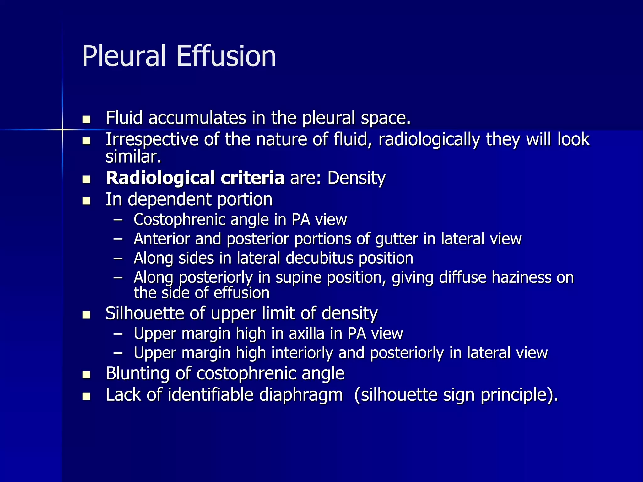 Pleural Effusion 
 Fluid accumulates in the pleural space. 
 Irrespective of the nature of fluid, radiologically they will look 
similar. 
 Radiological criteria are: Density 
 In dependent portion 
– Costophrenic angle in PA view 
– Anterior and posterior portions of gutter in lateral view 
– Along sides in lateral decubitus position 
– Along posteriorly in supine position, giving diffuse haziness on 
the side of effusion 
 Silhouette of upper limit of density 
– Upper margin high in axilla in PA view 
– Upper margin high interiorly and posteriorly in lateral view 
 Blunting of costophrenic angle 
 Lack of identifiable diaphragm (silhouette sign principle). 
 