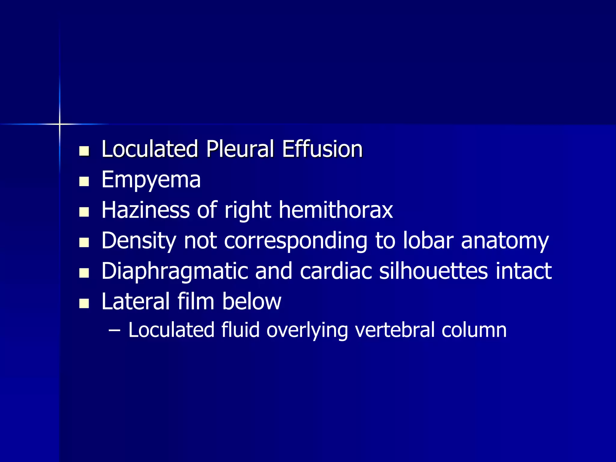  Loculated Pleural Effusion 
 Empyema 
 Haziness of right hemithorax 
 Density not corresponding to lobar anatomy 
 Diaphragmatic and cardiac silhouettes intact 
 Lateral film below 
– Loculated fluid overlying vertebral column 
 